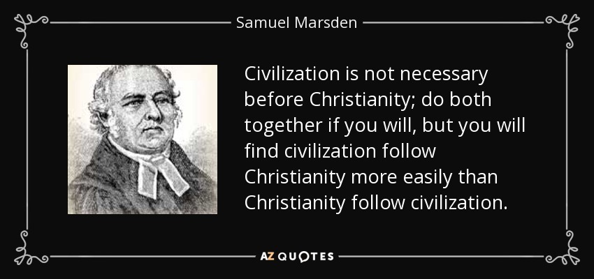 Civilization is not necessary before Christianity; do both together if you will, but you will find civilization follow Christianity more easily than Christianity follow civilization. - Samuel Marsden