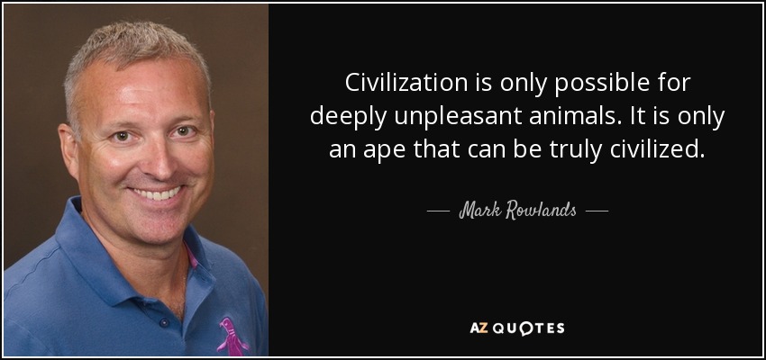 Civilization is only possible for deeply unpleasant animals. It is only an ape that can be truly civilized. - Mark Rowlands