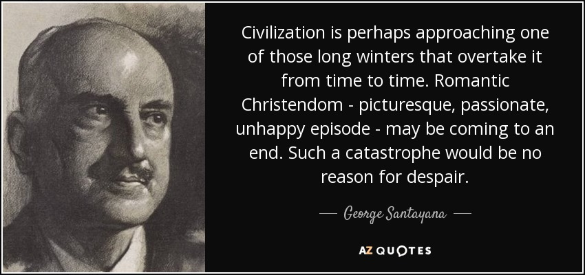 Civilization is perhaps approaching one of those long winters that overtake it from time to time. Romantic Christendom - picturesque, passionate, unhappy episode - may be coming to an end. Such a catastrophe would be no reason for despair. - George Santayana