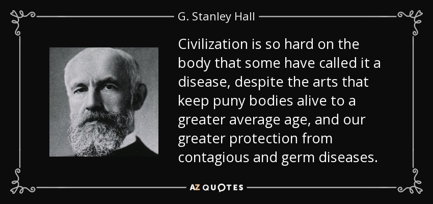 Civilization is so hard on the body that some have called it a disease, despite the arts that keep puny bodies alive to a greater average age, and our greater protection from contagious and germ diseases. - G. Stanley Hall