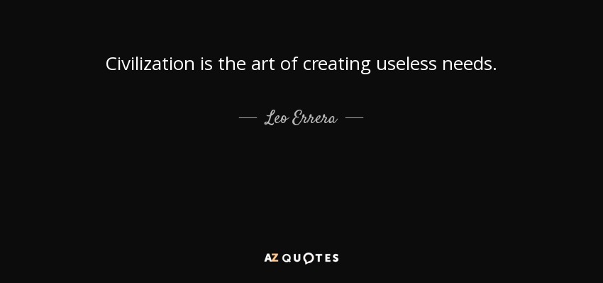 Civilization is the art of creating useless needs. - Leo Errera