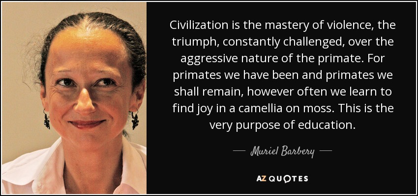 Civilization is the mastery of violence, the triumph, constantly challenged, over the aggressive nature of the primate. For primates we have been and primates we shall remain, however often we learn to find joy in a camellia on moss. This is the very purpose of education. - Muriel Barbery