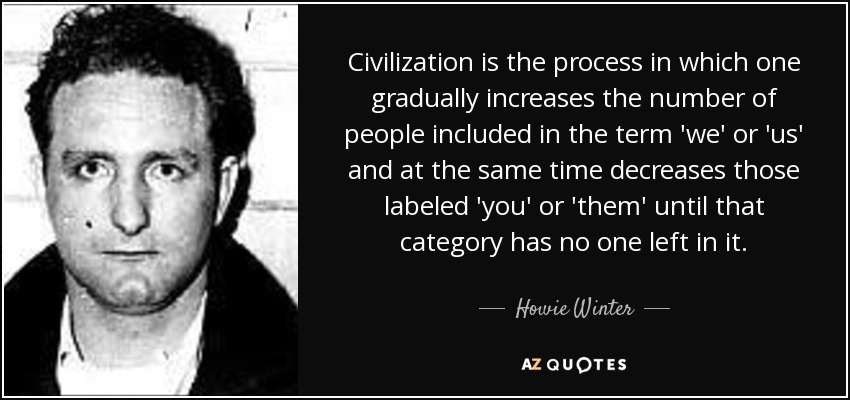 Civilization is the process in which one gradually increases the number of people included in the term 'we' or 'us' and at the same time decreases those labeled 'you' or 'them' until that category has no one left in it. - Howie Winter