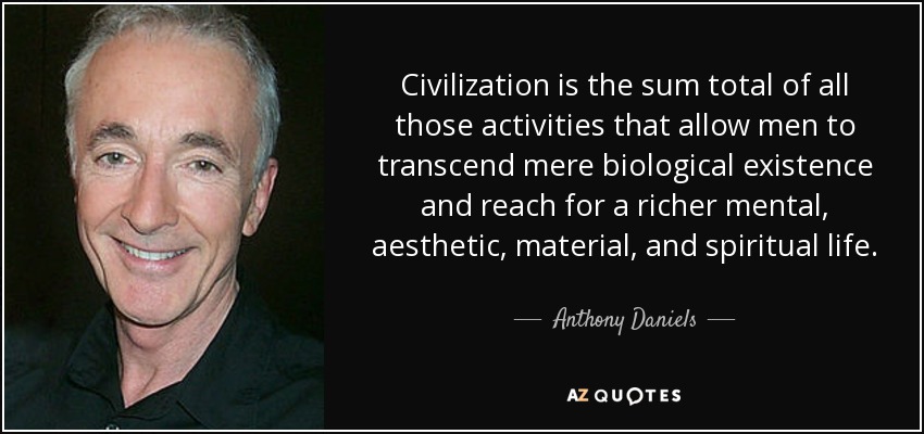 Civilization is the sum total of all those activities that allow men to transcend mere biological existence and reach for a richer mental, aesthetic, material, and spiritual life. - Anthony Daniels