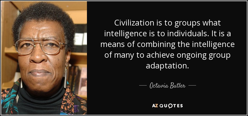 Civilization is to groups what intelligence is to individuals. It is a means of combining the intelligence of many to achieve ongoing group adaptation. - Octavia Butler