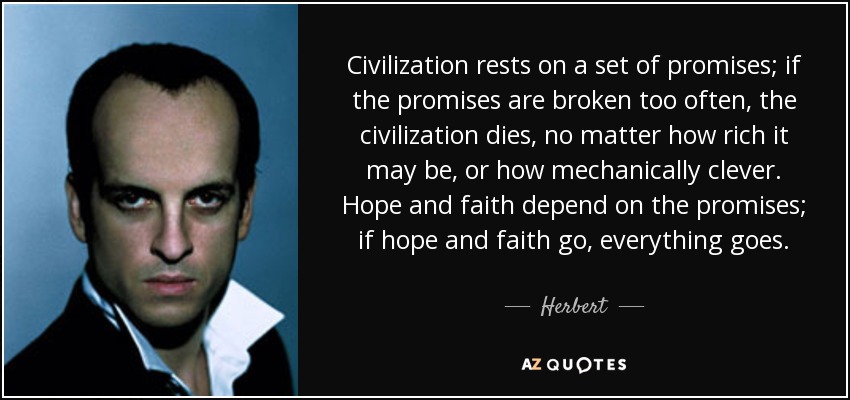 Civilization rests on a set of promises; if the promises are broken too often, the civilization dies, no matter how rich it may be, or how mechanically clever. Hope and faith depend on the promises; if hope and faith go, everything goes. - Herbert