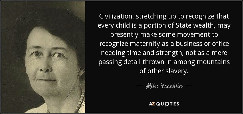 Civilization, stretching up to recognize that every child is a portion of State wealth, may presently make some movement to recognize maternity as a business or office needing time and strength, not as a mere passing detail thrown in among mountains of other slavery. - Miles Franklin