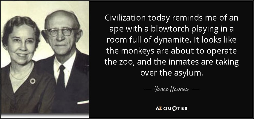 Civilization today reminds me of an ape with a blowtorch playing in a room full of dynamite. It looks like the monkeys are about to operate the zoo, and the inmates are taking over the asylum. - Vance Havner