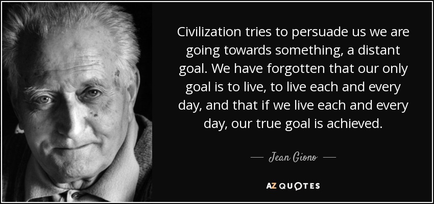 Civilization tries to persuade us we are going towards something, a distant goal. We have forgotten that our only goal is to live, to live each and every day, and that if we live each and every day, our true goal is achieved. - Jean Giono