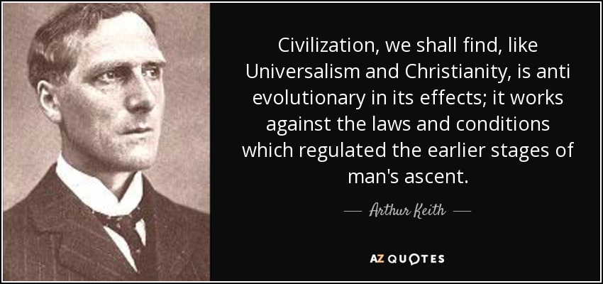 Civilization, we shall find, like Universalism and Christianity, is anti evolutionary in its effects; it works against the laws and conditions which regulated the earlier stages of man's ascent. - Arthur Keith