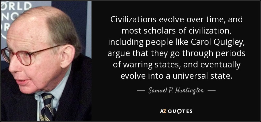 Civilizations evolve over time, and most scholars of civilization, including people like Carol Quigley, argue that they go through periods of warring states, and eventually evolve into a universal state. - Samuel P. Huntington