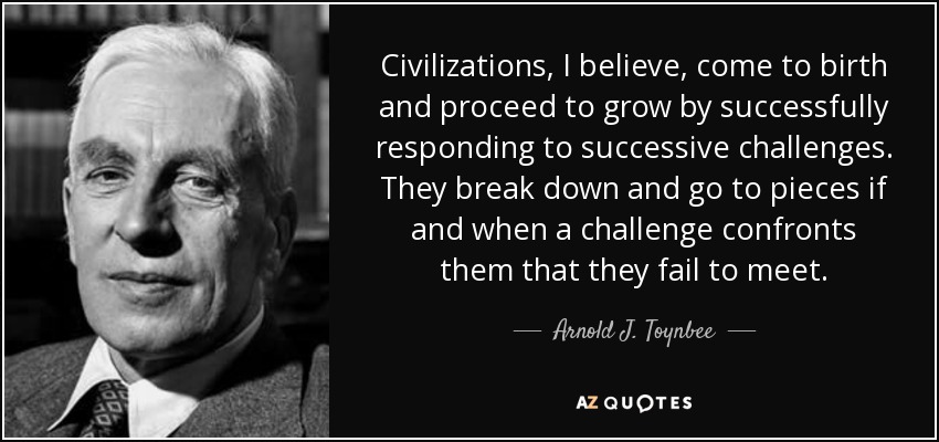 Civilizations, I believe, come to birth and proceed to grow by successfully responding to successive challenges. They break down and go to pieces if and when a challenge confronts them that they fail to meet. - Arnold J. Toynbee