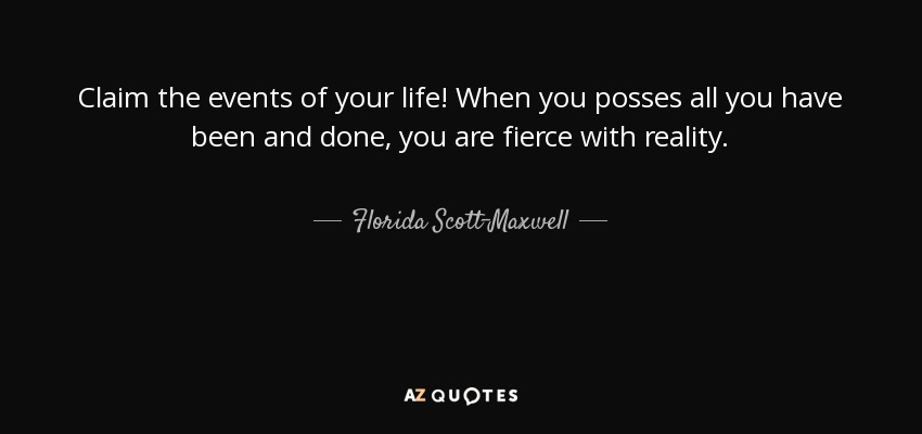 Claim the events of your life! When you posses all you have been and done, you are fierce with reality. - Florida Scott-Maxwell