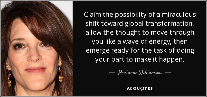 Claim the possibility of a miraculous shift toward global transformation, allow the thought to move through you like a wave of energy, then emerge ready for the task of doing your part to make it happen. - Marianne Williamson