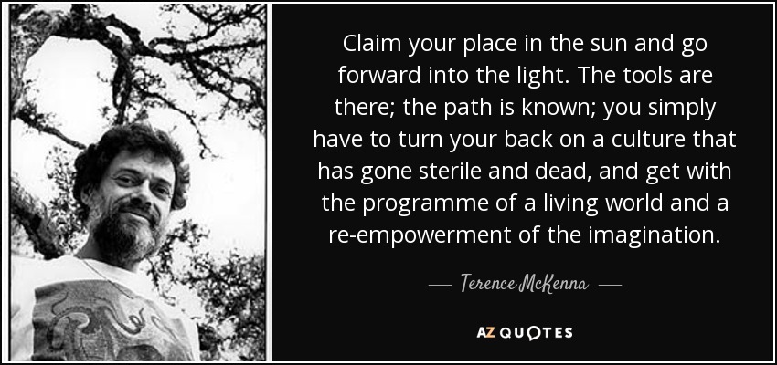 Claim your place in the sun and go forward into the light. The tools are there; the path is known; you simply have to turn your back on a culture that has gone sterile and dead, and get with the programme of a living world and a re-empowerment of the imagination. - Terence McKenna