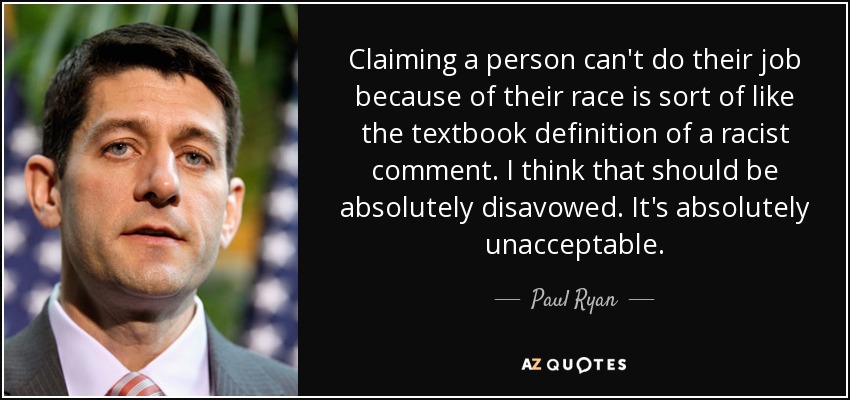 Claiming a person can't do their job because of their race is sort of like the textbook definition of a racist comment. I think that should be absolutely disavowed. It's absolutely unacceptable. - Paul Ryan