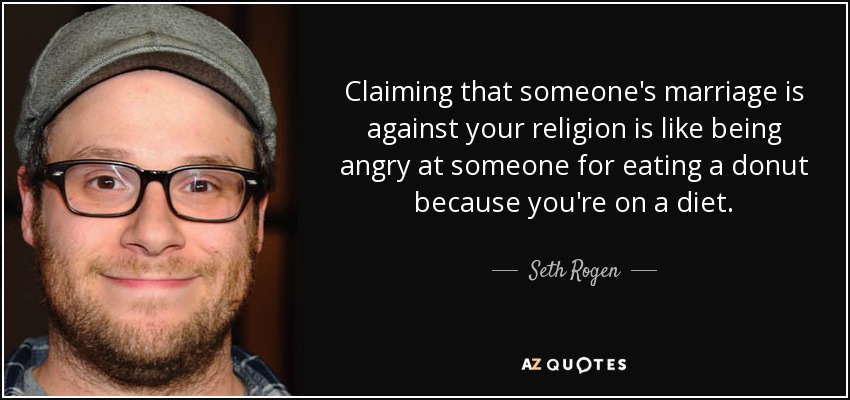 Claiming that someone's marriage is against your religion is like being angry at someone for eating a donut because you're on a diet. - Seth Rogen
