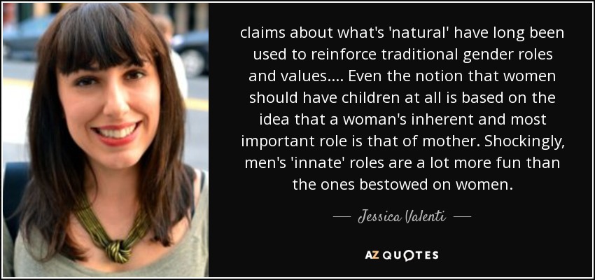 claims about what's 'natural' have long been used to reinforce traditional gender roles and values. ... Even the notion that women should have children at all is based on the idea that a woman's inherent and most important role is that of mother. Shockingly, men's 'innate' roles are a lot more fun than the ones bestowed on women. - Jessica Valenti