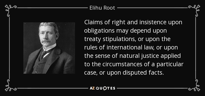 Claims of right and insistence upon obligations may depend upon treaty stipulations, or upon the rules of international law, or upon the sense of natural justice applied to the circumstances of a particular case, or upon disputed facts. - Elihu Root