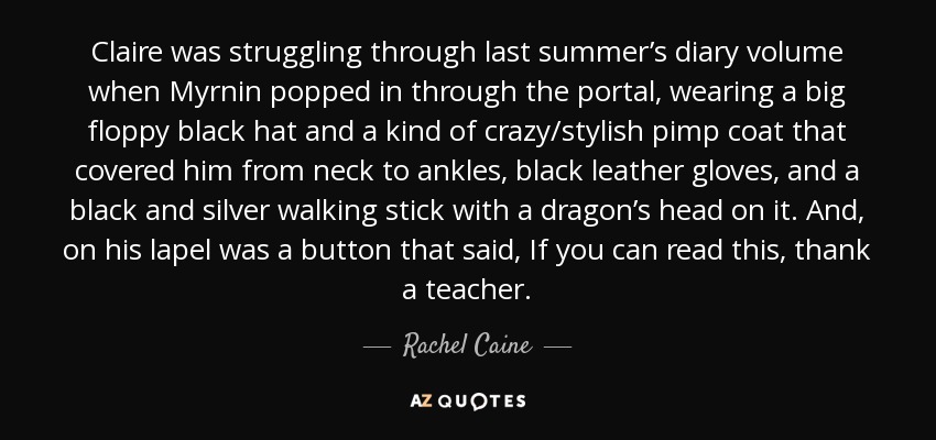 Claire was struggling through last summer’s diary volume when Myrnin popped in through the portal, wearing a big floppy black hat and a kind of crazy/stylish pimp coat that covered him from neck to ankles, black leather gloves, and a black and silver walking stick with a dragon’s head on it. And, on his lapel was a button that said, If you can read this, thank a teacher. - Rachel Caine