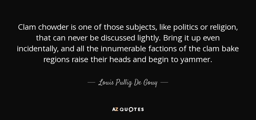 Clam chowder is one of those subjects, like politics or religion, that can never be discussed lightly. Bring it up even incidentally, and all the innumerable factions of the clam bake regions raise their heads and begin to yammer. - Louis Pullig De Gouy