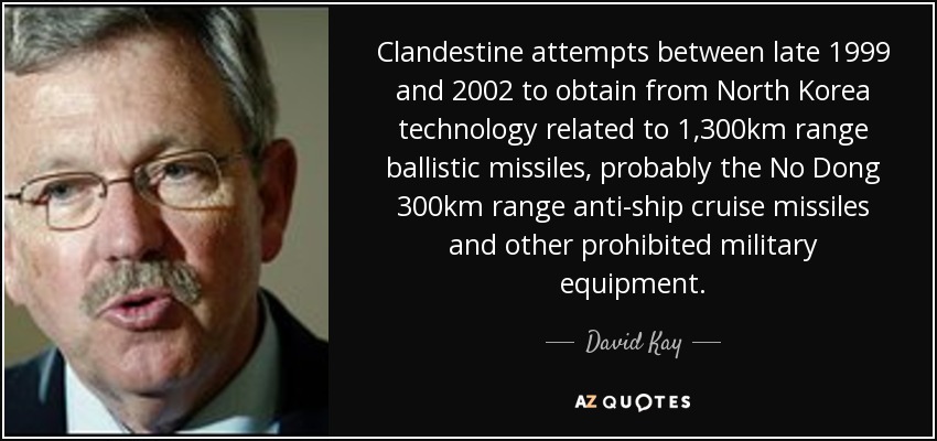 Clandestine attempts between late 1999 and 2002 to obtain from North Korea technology related to 1,300km range ballistic missiles, probably the No Dong 300km range anti-ship cruise missiles and other prohibited military equipment. - David Kay