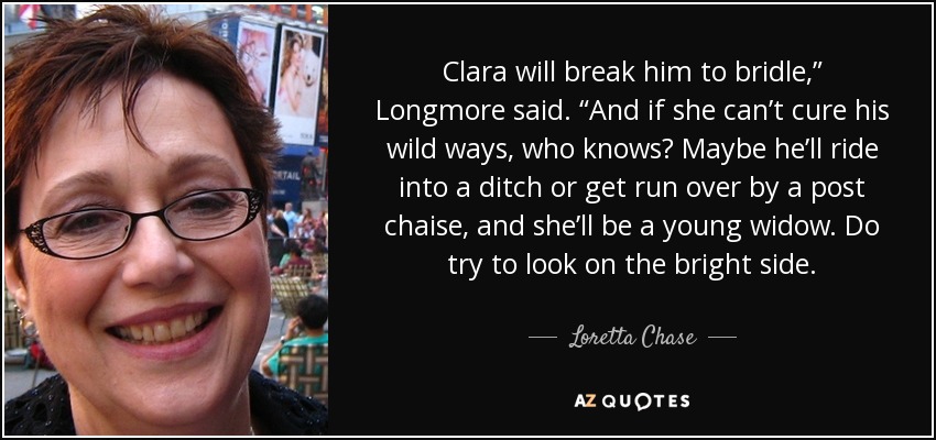 Clara will break him to bridle,” Longmore said. “And if she can’t cure his wild ways, who knows? Maybe he’ll ride into a ditch or get run over by a post chaise, and she’ll be a young widow. Do try to look on the bright side. - Loretta Chase