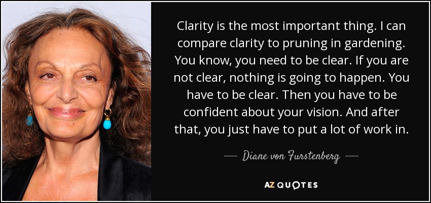 Clarity is the most important thing. I can compare clarity to pruning in gardening. You know, you need to be clear. If you are not clear, nothing is going to happen. You have to be clear. Then you have to be confident about your vision. And after that, you just have to put a lot of work in. - Diane von Furstenberg