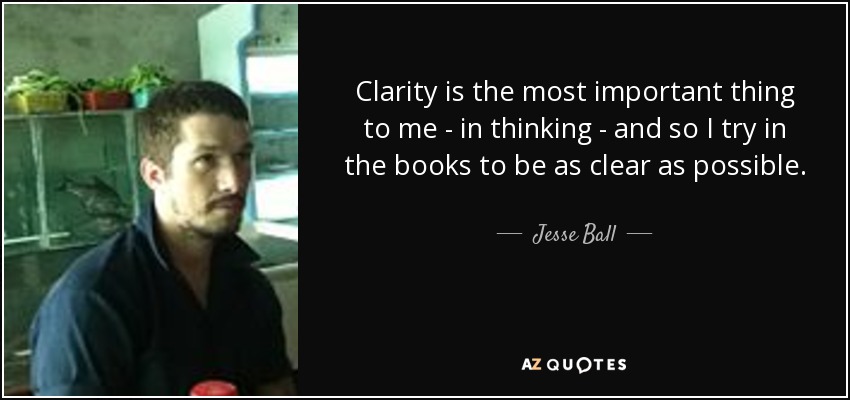 Clarity is the most important thing to me - in thinking - and so I try in the books to be as clear as possible. - Jesse Ball