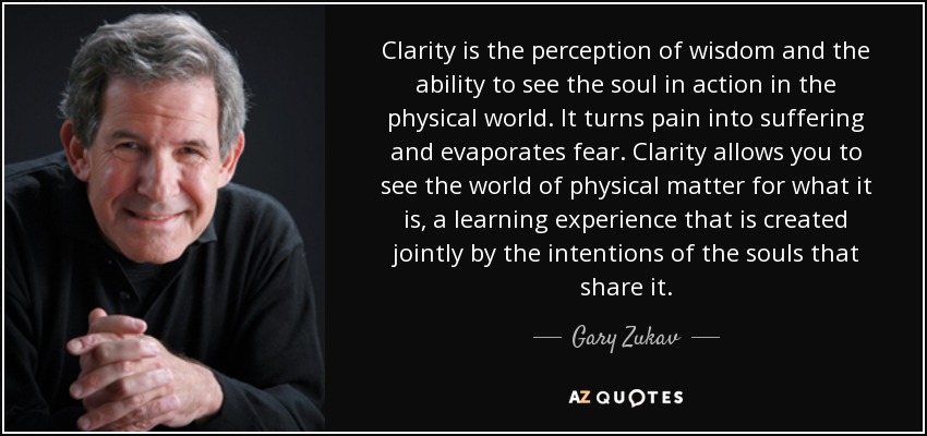 Clarity is the perception of wisdom and the ability to see the soul in action in the physical world. It turns pain into suffering and evaporates fear. Clarity allows you to see the world of physical matter for what it is, a learning experience that is created jointly by the intentions of the souls that share it. - Gary Zukav