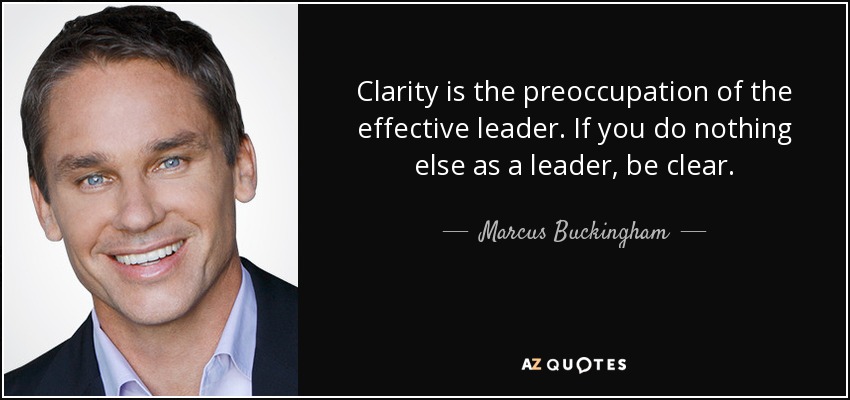 Clarity is the preoccupation of the effective leader. If you do nothing else as a leader, be clear. - Marcus Buckingham
