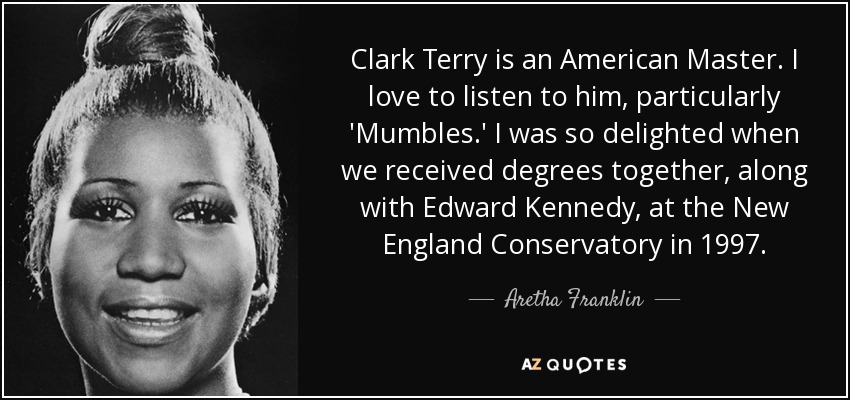 Clark Terry is an American Master. I love to listen to him, particularly 'Mumbles.' I was so delighted when we received degrees together, along with Edward Kennedy, at the New England Conservatory in 1997. - Aretha Franklin