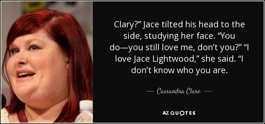 Clary?” Jace tilted his head to the side, studying her face. “You do—you still love me, don’t you?” “I love Jace Lightwood,” she said. “I don’t know who you are. - Cassandra Clare