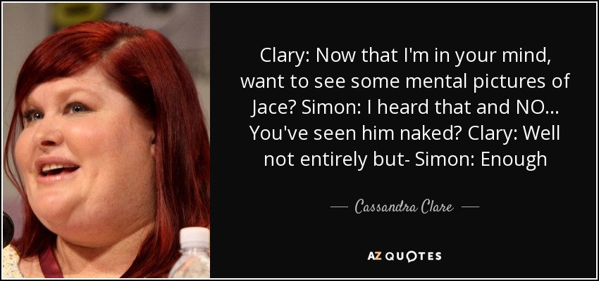 Clary: Now that I'm in your mind, want to see some mental pictures of Jace? Simon: I heard that and NO... You've seen him naked? Clary: Well not entirely but- Simon: Enough - Cassandra Clare