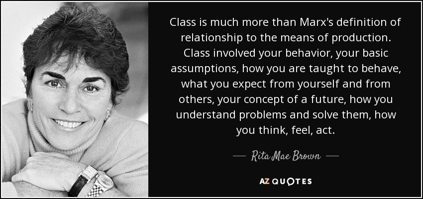 Class is much more than Marx's definition of relationship to the means of production. Class involved your behavior, your basic assumptions, how you are taught to behave, what you expect from yourself and from others, your concept of a future, how you understand problems and solve them, how you think, feel, act. - Rita Mae Brown