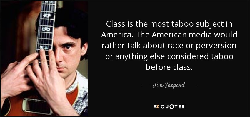 Class is the most taboo subject in America. The American media would rather talk about race or perversion or anything else considered taboo before class. - Jim Shepard
