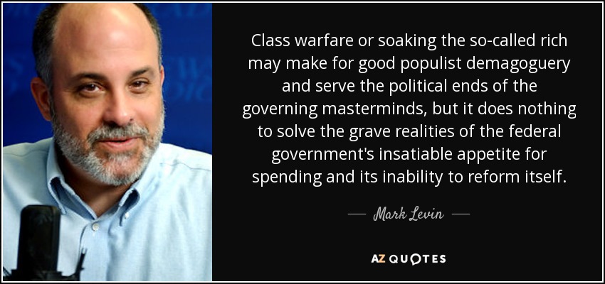 Class warfare or soaking the so-called rich may make for good populist demagoguery and serve the political ends of the governing masterminds, but it does nothing to solve the grave realities of the federal government's insatiable appetite for spending and its inability to reform itself. - Mark Levin