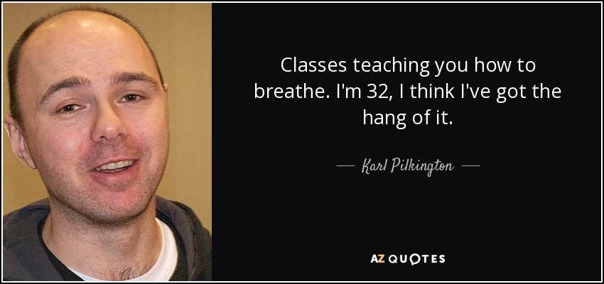 Classes teaching you how to breathe. I'm 32, I think I've got the hang of it. - Karl Pilkington