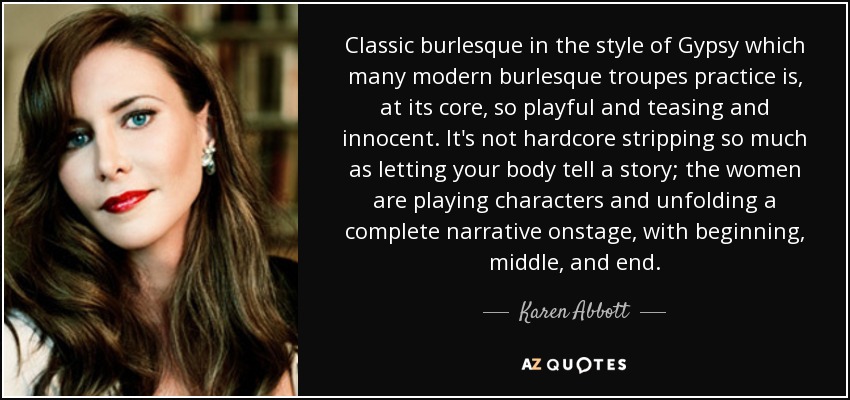 Classic burlesque in the style of Gypsy which many modern burlesque troupes practice is, at its core, so playful and teasing and innocent. It's not hardcore stripping so much as letting your body tell a story; the women are playing characters and unfolding a complete narrative onstage, with beginning, middle, and end. - Karen Abbott
