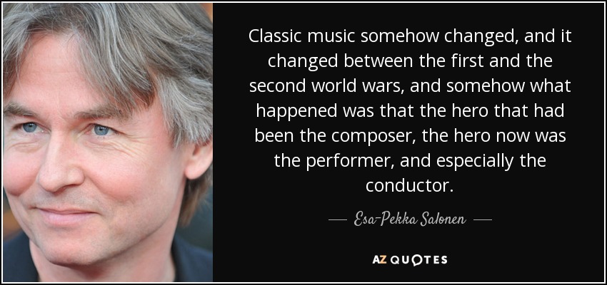 Classic music somehow changed, and it changed between the first and the second world wars, and somehow what happened was that the hero that had been the composer, the hero now was the performer, and especially the conductor. - Esa-Pekka Salonen