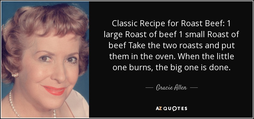 Classic Recipe for Roast Beef: 1 large Roast of beef 1 small Roast of beef Take the two roasts and put them in the oven. When the little one burns, the big one is done. - Gracie Allen