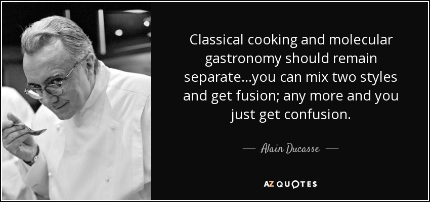 Classical cooking and molecular gastronomy should remain separate...you can mix two styles and get fusion; any more and you just get confusion. - Alain Ducasse