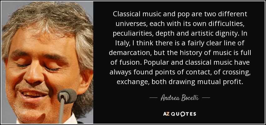 Classical music and pop are two different universes, each with its own difficulties, peculiarities, depth and artistic dignity. In Italy, I think there is a fairly clear line of demarcation, but the history of music is full of fusion. Popular and classical music have always found points of contact, of crossing, exchange, both drawing mutual profit. - Andrea Bocelli