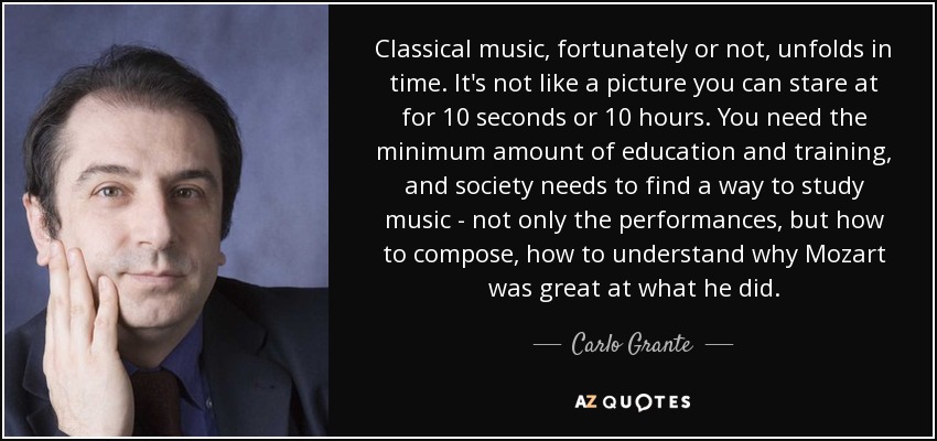 Classical music, fortunately or not, unfolds in time. It's not like a picture you can stare at for 10 seconds or 10 hours. You need the minimum amount of education and training, and society needs to find a way to study music - not only the performances, but how to compose, how to understand why Mozart was great at what he did. - Carlo Grante