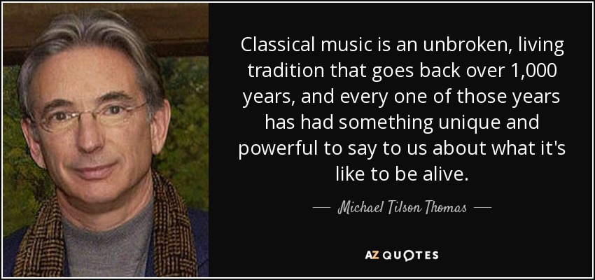Classical music is an unbroken, living tradition that goes back over 1,000 years, and every one of those years has had something unique and powerful to say to us about what it's like to be alive. - Michael Tilson Thomas