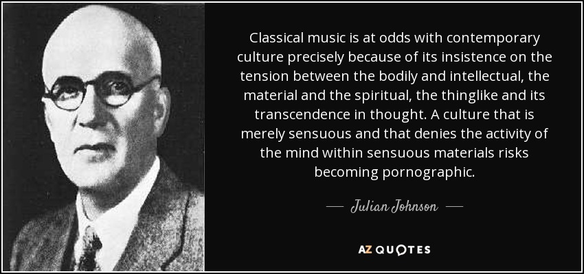 Classical music is at odds with contemporary culture precisely because of its insistence on the tension between the bodily and intellectual, the material and the spiritual, the thinglike and its transcendence in thought. A culture that is merely sensuous and that denies the activity of the mind within sensuous materials risks becoming pornographic. - Julian Johnson