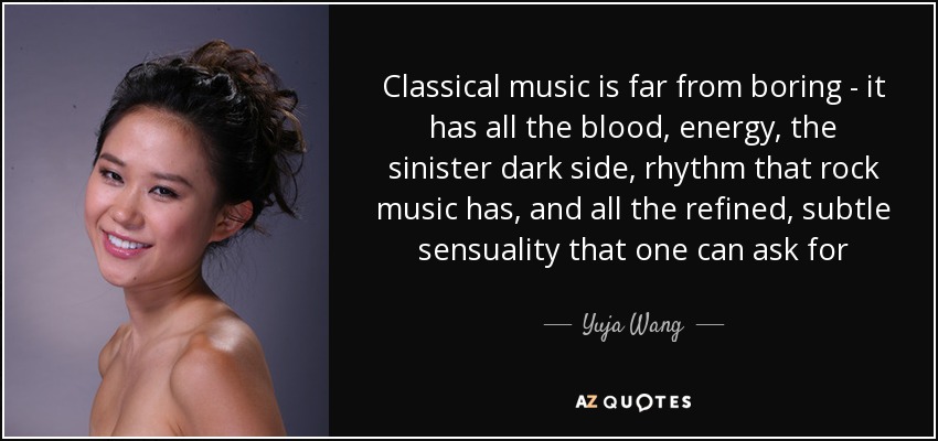 Classical music is far from boring - it has all the blood, energy, the sinister dark side, rhythm that rock music has, and all the refined, subtle sensuality that one can ask for - Yuja Wang