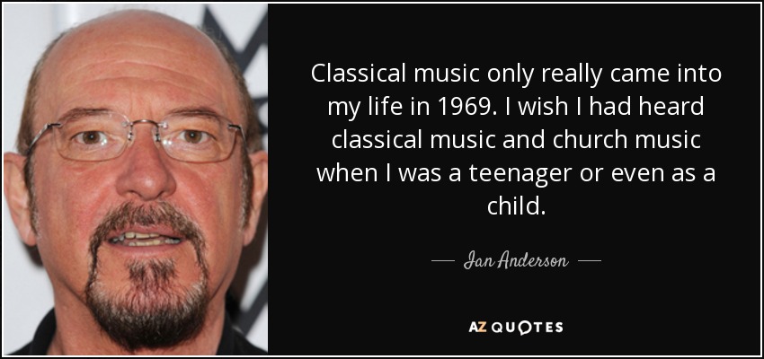 Classical music only really came into my life in 1969. I wish I had heard classical music and church music when I was a teenager or even as a child. - Ian Anderson