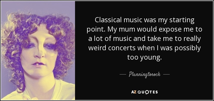 Classical music was my starting point. My mum would expose me to a lot of music and take me to really weird concerts when I was possibly too young. - Planningtorock