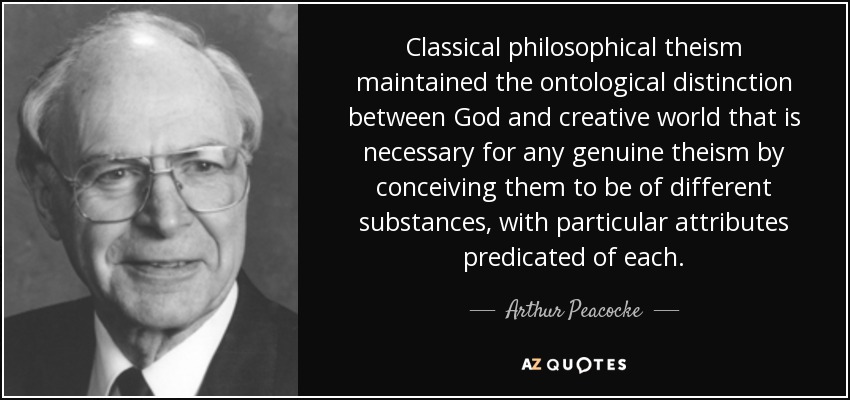 Classical philosophical theism maintained the ontological distinction between God and creative world that is necessary for any genuine theism by conceiving them to be of different substances, with particular attributes predicated of each. - Arthur Peacocke